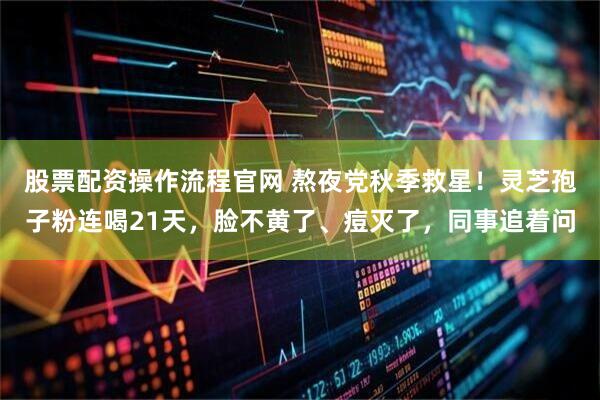 股票配资操作流程官网 熬夜党秋季救星！灵芝孢子粉连喝21天，脸不黄了、痘灭了，同事追着问