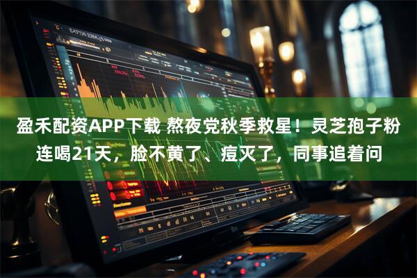 盈禾配资APP下载 熬夜党秋季救星！灵芝孢子粉连喝21天，脸不黄了、痘灭了，同事追着问