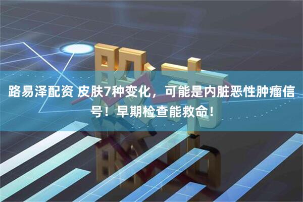 路易泽配资 皮肤7种变化，可能是内脏恶性肿瘤信号！早期检查能救命！