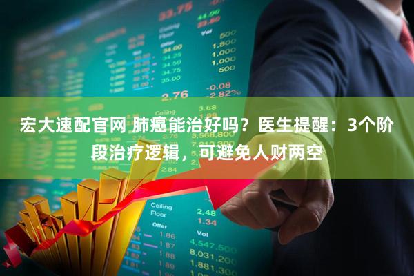宏大速配官网 肺癌能治好吗？医生提醒：3个阶段治疗逻辑，可避免人财两空