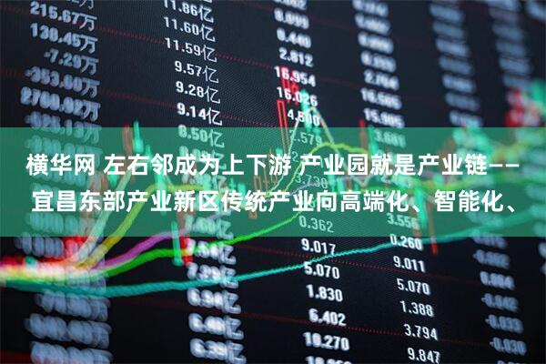 横华网 左右邻成为上下游 产业园就是产业链——宜昌东部产业新区传统产业向高端化、智能化、