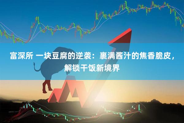 富深所 一块豆腐的逆袭：裹满酱汁的焦香脆皮，解锁干饭新境界