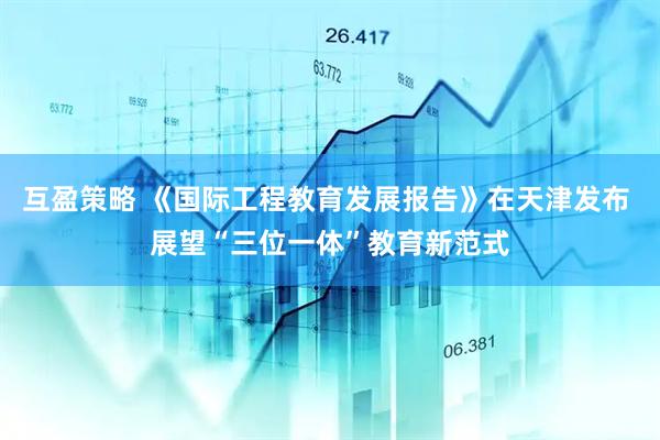 互盈策略 《国际工程教育发展报告》在天津发布 展望“三位一体”教育新范式