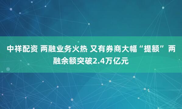 中祥配资 两融业务火热 又有券商大幅“提额” 两融余额突破2.4万亿元