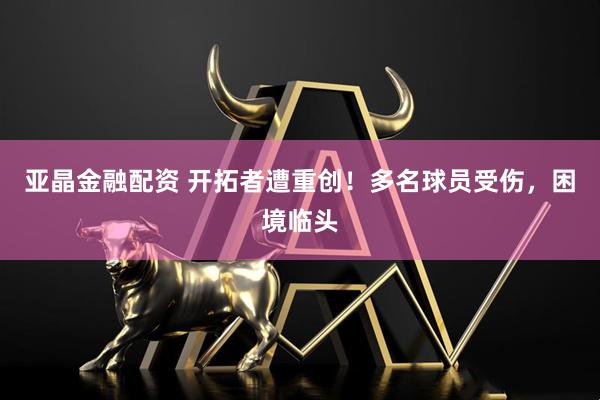亚晶金融配资 开拓者遭重创！多名球员受伤，困境临头