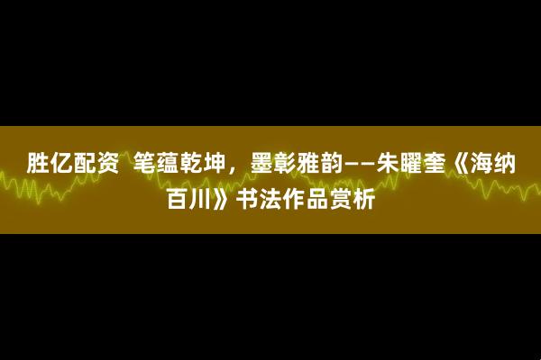 胜亿配资  笔蕴乾坤，墨彰雅韵——朱矅奎《海纳百川》书法作品赏析