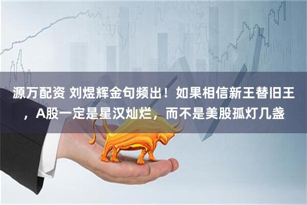 源万配资 刘煜辉金句频出！如果相信新王替旧王，A股一定是星汉灿烂，而不是美股孤灯几盏