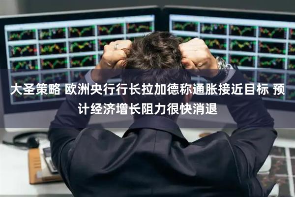 大圣策略 欧洲央行行长拉加德称通胀接近目标 预计经济增长阻力很快消退
