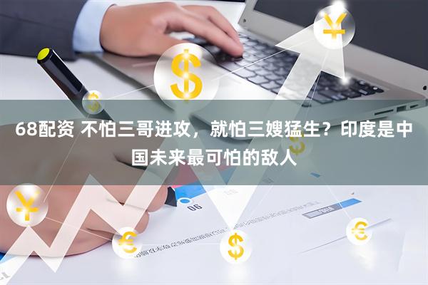 68配资 不怕三哥进攻，就怕三嫂猛生？印度是中国未来最可怕的敌人