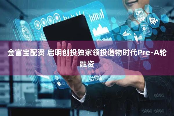 金富宝配资 启明创投独家领投造物时代Pre-A轮融资