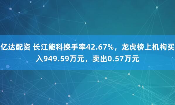 亿达配资 长江能科换手率42.67%，龙虎榜上机构买入949.59万元，卖出0.57万元