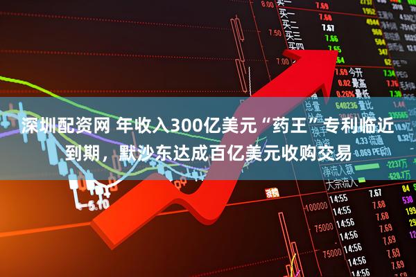 深圳配资网 年收入300亿美元“药王”专利临近到期，默沙东达成百亿美元收购交易