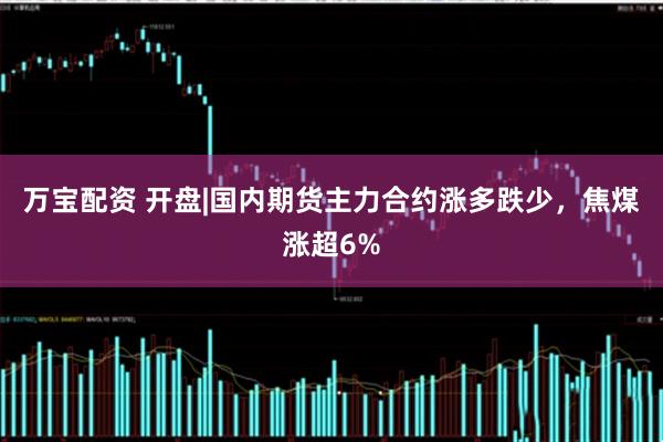 万宝配资 开盘|国内期货主力合约涨多跌少，焦煤涨超6%