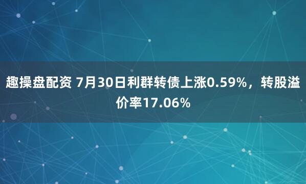 趣操盘配资 7月30日利群转债上涨0.59%，转股溢价率17.06%