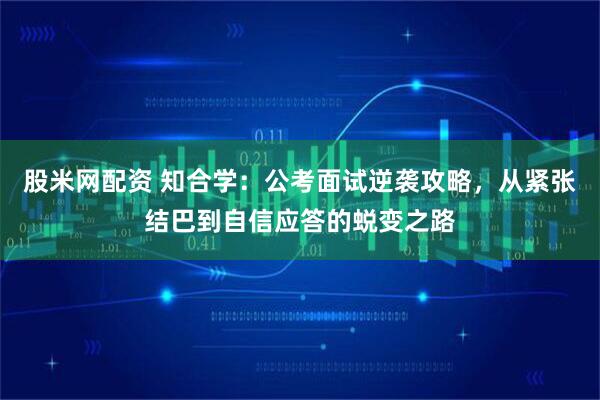 股米网配资 知合学：公考面试逆袭攻略，从紧张结巴到自信应答的蜕变之路