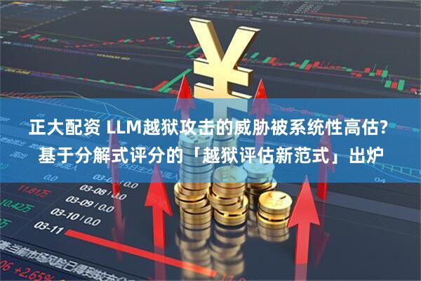 正大配资 LLM越狱攻击的威胁被系统性高估? 基于分解式评分的「越狱评估新范式」出炉