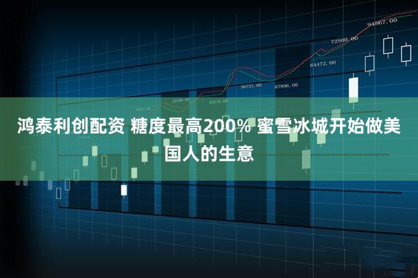 鸿泰利创配资 糖度最高200% 蜜雪冰城开始做美国人的生意